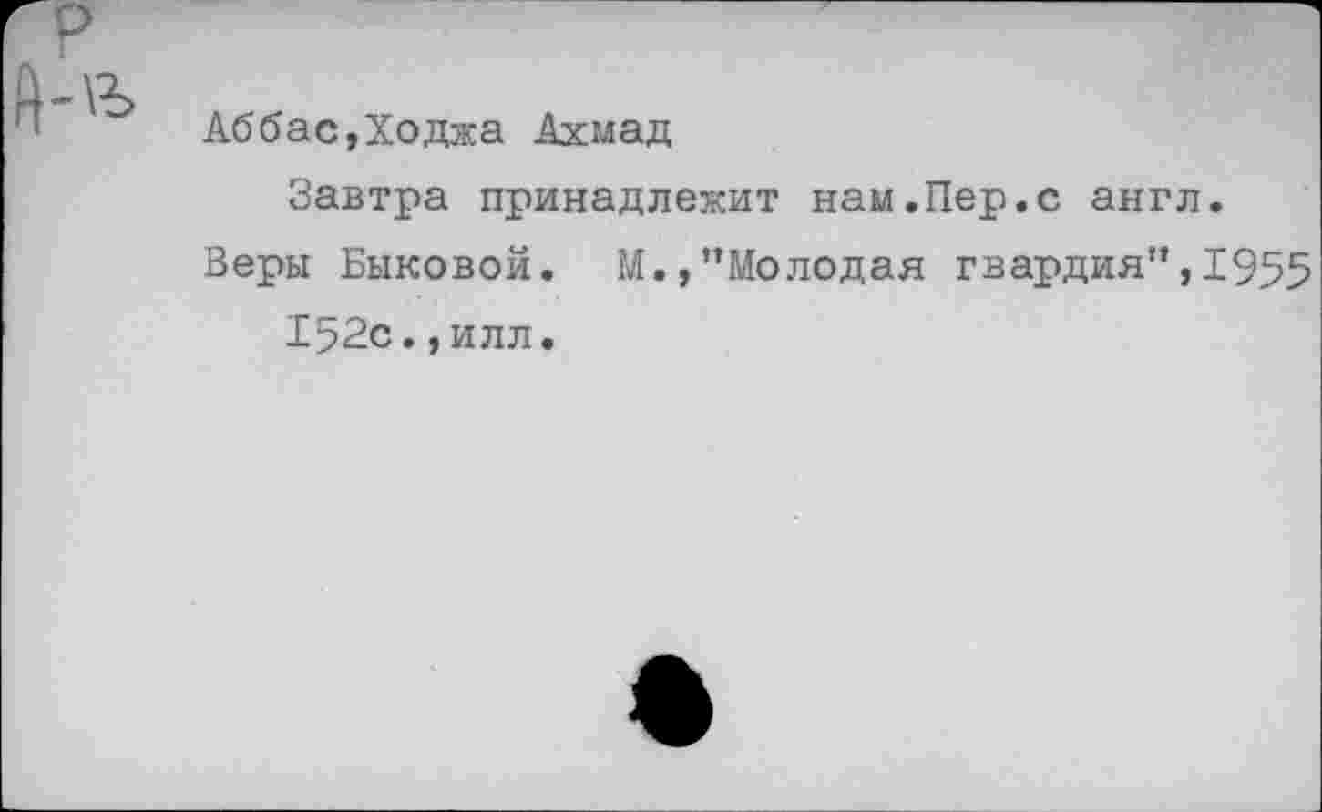 ﻿Аббас,Ходжа Ахмад
Завтра принадлежит нам.Пер.с англ.
Веры Быковой. М.,’’Молодая гвардия”, 1955 152с., илл.